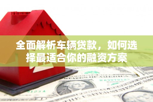 东城全面解析车辆贷款，如何选择最适合你的融资方案